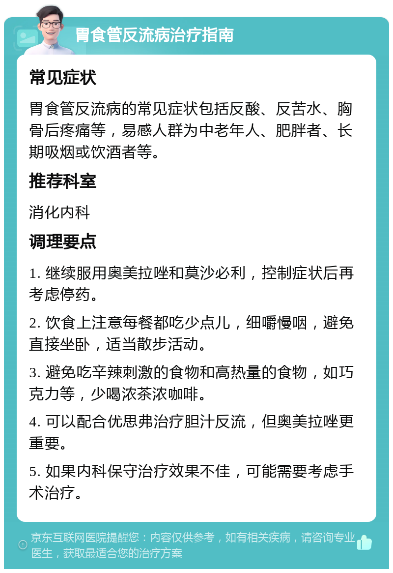 胃食管反流病治疗指南 常见症状 胃食管反流病的常见症状包括反酸、反苦水、胸骨后疼痛等，易感人群为中老年人、肥胖者、长期吸烟或饮酒者等。 推荐科室 消化内科 调理要点 1. 继续服用奥美拉唑和莫沙必利，控制症状后再考虑停药。 2. 饮食上注意每餐都吃少点儿，细嚼慢咽，避免直接坐卧，适当散步活动。 3. 避免吃辛辣刺激的食物和高热量的食物，如巧克力等，少喝浓茶浓咖啡。 4. 可以配合优思弗治疗胆汁反流，但奥美拉唑更重要。 5. 如果内科保守治疗效果不佳，可能需要考虑手术治疗。