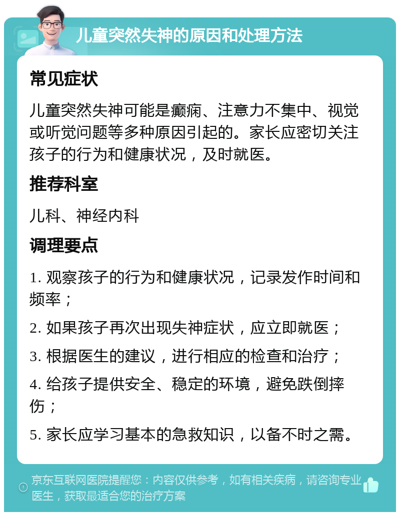 儿童突然失神的原因和处理方法 常见症状 儿童突然失神可能是癫痫、注意力不集中、视觉或听觉问题等多种原因引起的。家长应密切关注孩子的行为和健康状况，及时就医。 推荐科室 儿科、神经内科 调理要点 1. 观察孩子的行为和健康状况，记录发作时间和频率； 2. 如果孩子再次出现失神症状，应立即就医； 3. 根据医生的建议，进行相应的检查和治疗； 4. 给孩子提供安全、稳定的环境，避免跌倒摔伤； 5. 家长应学习基本的急救知识，以备不时之需。