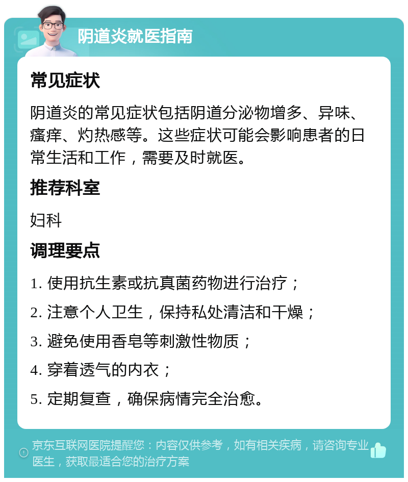 阴道炎就医指南 常见症状 阴道炎的常见症状包括阴道分泌物增多、异味、瘙痒、灼热感等。这些症状可能会影响患者的日常生活和工作，需要及时就医。 推荐科室 妇科 调理要点 1. 使用抗生素或抗真菌药物进行治疗； 2. 注意个人卫生，保持私处清洁和干燥； 3. 避免使用香皂等刺激性物质； 4. 穿着透气的内衣； 5. 定期复查，确保病情完全治愈。