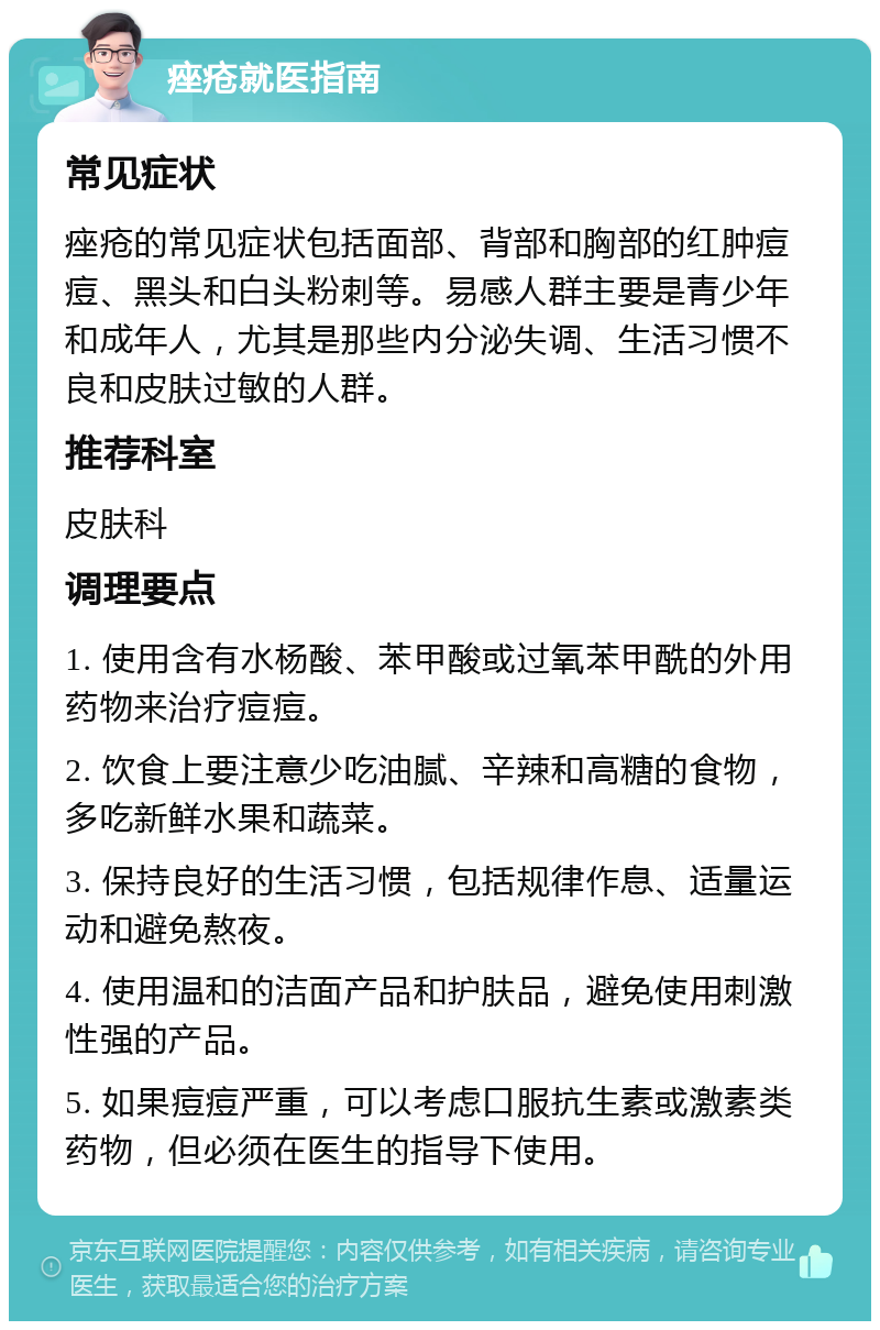 痤疮就医指南 常见症状 痤疮的常见症状包括面部、背部和胸部的红肿痘痘、黑头和白头粉刺等。易感人群主要是青少年和成年人，尤其是那些内分泌失调、生活习惯不良和皮肤过敏的人群。 推荐科室 皮肤科 调理要点 1. 使用含有水杨酸、苯甲酸或过氧苯甲酰的外用药物来治疗痘痘。 2. 饮食上要注意少吃油腻、辛辣和高糖的食物，多吃新鲜水果和蔬菜。 3. 保持良好的生活习惯，包括规律作息、适量运动和避免熬夜。 4. 使用温和的洁面产品和护肤品，避免使用刺激性强的产品。 5. 如果痘痘严重，可以考虑口服抗生素或激素类药物，但必须在医生的指导下使用。