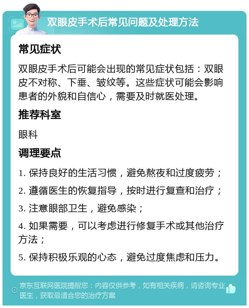 双眼皮手术后常见问题及处理方法 常见症状 双眼皮手术后可能会出现的常见症状包括：双眼皮不对称、下垂、皱纹等。这些症状可能会影响患者的外貌和自信心，需要及时就医处理。 推荐科室 眼科 调理要点 1. 保持良好的生活习惯，避免熬夜和过度疲劳； 2. 遵循医生的恢复指导，按时进行复查和治疗； 3. 注意眼部卫生，避免感染； 4. 如果需要，可以考虑进行修复手术或其他治疗方法； 5. 保持积极乐观的心态，避免过度焦虑和压力。