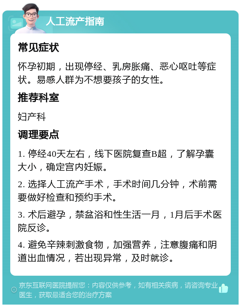 人工流产指南 常见症状 怀孕初期，出现停经、乳房胀痛、恶心呕吐等症状。易感人群为不想要孩子的女性。 推荐科室 妇产科 调理要点 1. 停经40天左右，线下医院复查B超，了解孕囊大小，确定宫内妊娠。 2. 选择人工流产手术，手术时间几分钟，术前需要做好检查和预约手术。 3. 术后避孕，禁盆浴和性生活一月，1月后手术医院反诊。 4. 避免辛辣刺激食物，加强营养，注意腹痛和阴道出血情况，若出现异常，及时就诊。