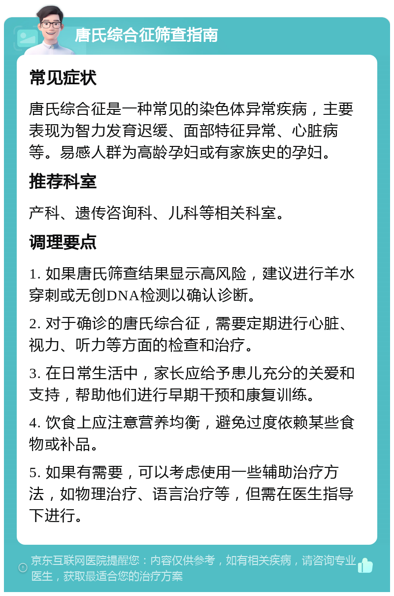 唐氏综合征筛查指南 常见症状 唐氏综合征是一种常见的染色体异常疾病，主要表现为智力发育迟缓、面部特征异常、心脏病等。易感人群为高龄孕妇或有家族史的孕妇。 推荐科室 产科、遗传咨询科、儿科等相关科室。 调理要点 1. 如果唐氏筛查结果显示高风险，建议进行羊水穿刺或无创DNA检测以确认诊断。 2. 对于确诊的唐氏综合征，需要定期进行心脏、视力、听力等方面的检查和治疗。 3. 在日常生活中，家长应给予患儿充分的关爱和支持，帮助他们进行早期干预和康复训练。 4. 饮食上应注意营养均衡，避免过度依赖某些食物或补品。 5. 如果有需要，可以考虑使用一些辅助治疗方法，如物理治疗、语言治疗等，但需在医生指导下进行。