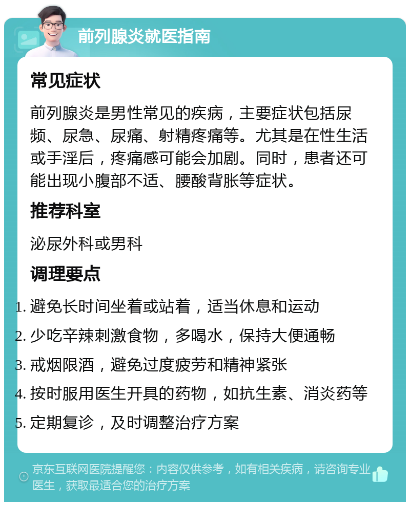 前列腺炎就医指南 常见症状 前列腺炎是男性常见的疾病，主要症状包括尿频、尿急、尿痛、射精疼痛等。尤其是在性生活或手淫后，疼痛感可能会加剧。同时，患者还可能出现小腹部不适、腰酸背胀等症状。 推荐科室 泌尿外科或男科 调理要点 避免长时间坐着或站着，适当休息和运动 少吃辛辣刺激食物，多喝水，保持大便通畅 戒烟限酒，避免过度疲劳和精神紧张 按时服用医生开具的药物，如抗生素、消炎药等 定期复诊，及时调整治疗方案