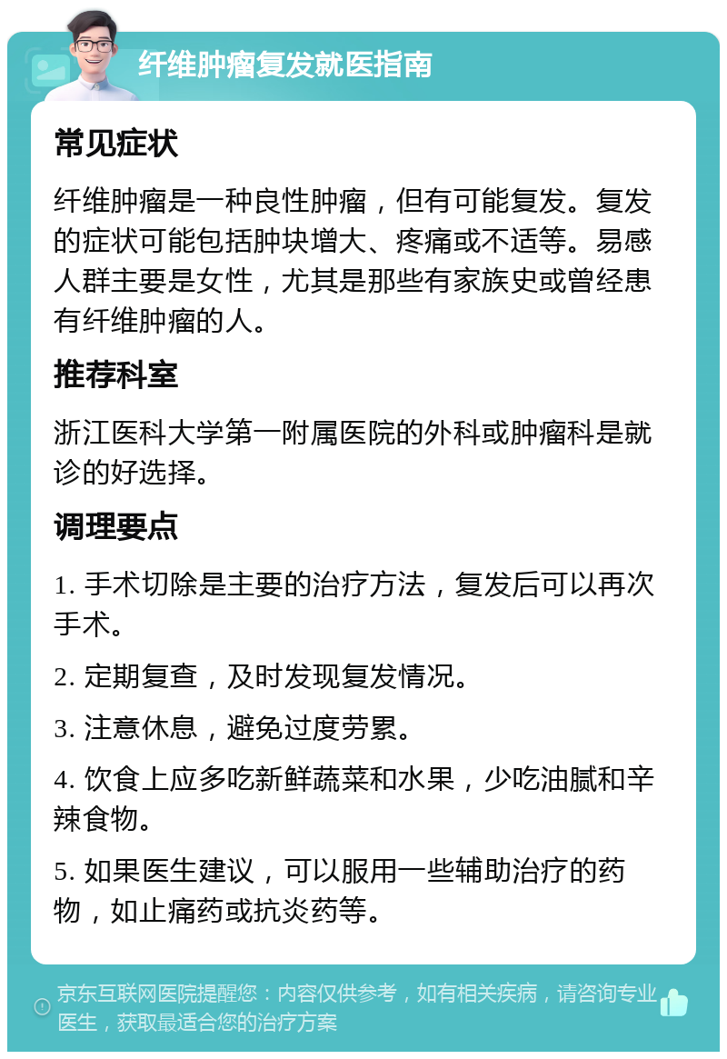 纤维肿瘤复发就医指南 常见症状 纤维肿瘤是一种良性肿瘤，但有可能复发。复发的症状可能包括肿块增大、疼痛或不适等。易感人群主要是女性，尤其是那些有家族史或曾经患有纤维肿瘤的人。 推荐科室 浙江医科大学第一附属医院的外科或肿瘤科是就诊的好选择。 调理要点 1. 手术切除是主要的治疗方法，复发后可以再次手术。 2. 定期复查，及时发现复发情况。 3. 注意休息，避免过度劳累。 4. 饮食上应多吃新鲜蔬菜和水果，少吃油腻和辛辣食物。 5. 如果医生建议，可以服用一些辅助治疗的药物，如止痛药或抗炎药等。