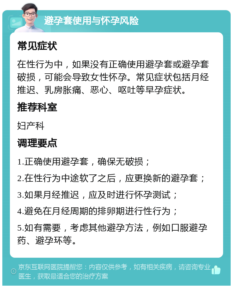 避孕套使用与怀孕风险 常见症状 在性行为中，如果没有正确使用避孕套或避孕套破损，可能会导致女性怀孕。常见症状包括月经推迟、乳房胀痛、恶心、呕吐等早孕症状。 推荐科室 妇产科 调理要点 1.正确使用避孕套，确保无破损； 2.在性行为中途软了之后，应更换新的避孕套； 3.如果月经推迟，应及时进行怀孕测试； 4.避免在月经周期的排卵期进行性行为； 5.如有需要，考虑其他避孕方法，例如口服避孕药、避孕环等。