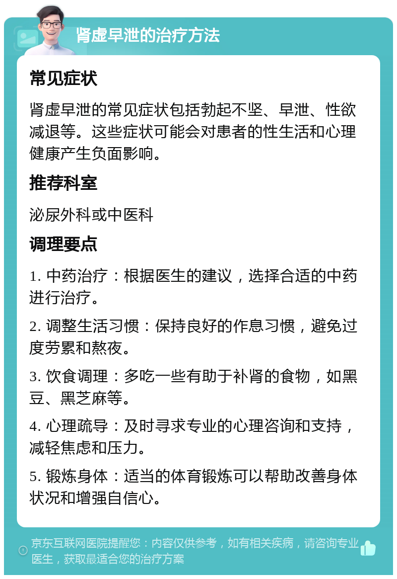 肾虚早泄的治疗方法 常见症状 肾虚早泄的常见症状包括勃起不坚、早泄、性欲减退等。这些症状可能会对患者的性生活和心理健康产生负面影响。 推荐科室 泌尿外科或中医科 调理要点 1. 中药治疗：根据医生的建议，选择合适的中药进行治疗。 2. 调整生活习惯：保持良好的作息习惯，避免过度劳累和熬夜。 3. 饮食调理：多吃一些有助于补肾的食物，如黑豆、黑芝麻等。 4. 心理疏导：及时寻求专业的心理咨询和支持，减轻焦虑和压力。 5. 锻炼身体：适当的体育锻炼可以帮助改善身体状况和增强自信心。