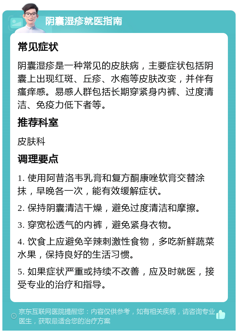 阴囊湿疹就医指南 常见症状 阴囊湿疹是一种常见的皮肤病，主要症状包括阴囊上出现红斑、丘疹、水疱等皮肤改变，并伴有瘙痒感。易感人群包括长期穿紧身内裤、过度清洁、免疫力低下者等。 推荐科室 皮肤科 调理要点 1. 使用阿昔洛韦乳膏和复方酮康唑软膏交替涂抹，早晚各一次，能有效缓解症状。 2. 保持阴囊清洁干燥，避免过度清洁和摩擦。 3. 穿宽松透气的内裤，避免紧身衣物。 4. 饮食上应避免辛辣刺激性食物，多吃新鲜蔬菜水果，保持良好的生活习惯。 5. 如果症状严重或持续不改善，应及时就医，接受专业的治疗和指导。