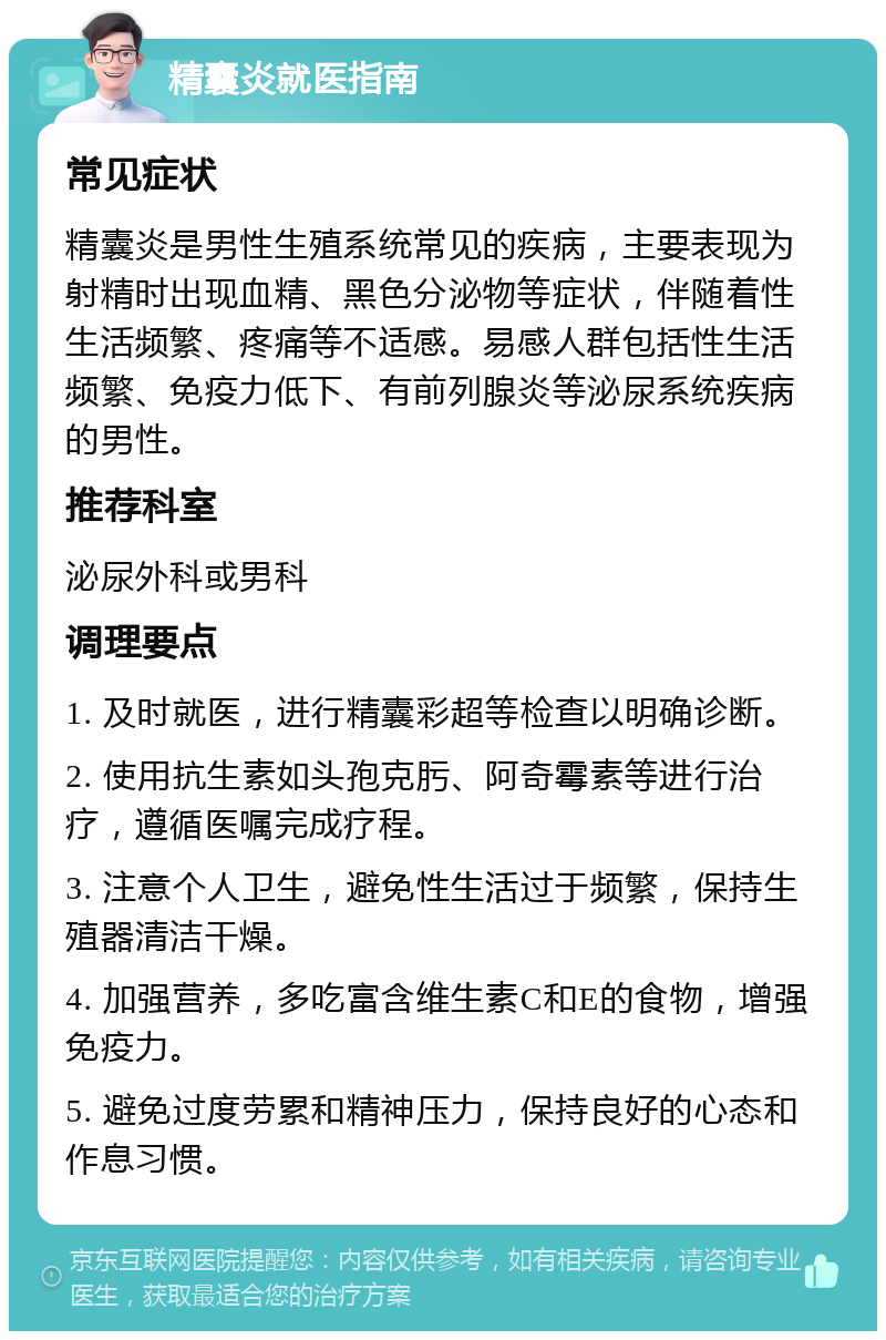 精囊炎就医指南 常见症状 精囊炎是男性生殖系统常见的疾病，主要表现为射精时出现血精、黑色分泌物等症状，伴随着性生活频繁、疼痛等不适感。易感人群包括性生活频繁、免疫力低下、有前列腺炎等泌尿系统疾病的男性。 推荐科室 泌尿外科或男科 调理要点 1. 及时就医，进行精囊彩超等检查以明确诊断。 2. 使用抗生素如头孢克肟、阿奇霉素等进行治疗，遵循医嘱完成疗程。 3. 注意个人卫生，避免性生活过于频繁，保持生殖器清洁干燥。 4. 加强营养，多吃富含维生素C和E的食物，增强免疫力。 5. 避免过度劳累和精神压力，保持良好的心态和作息习惯。