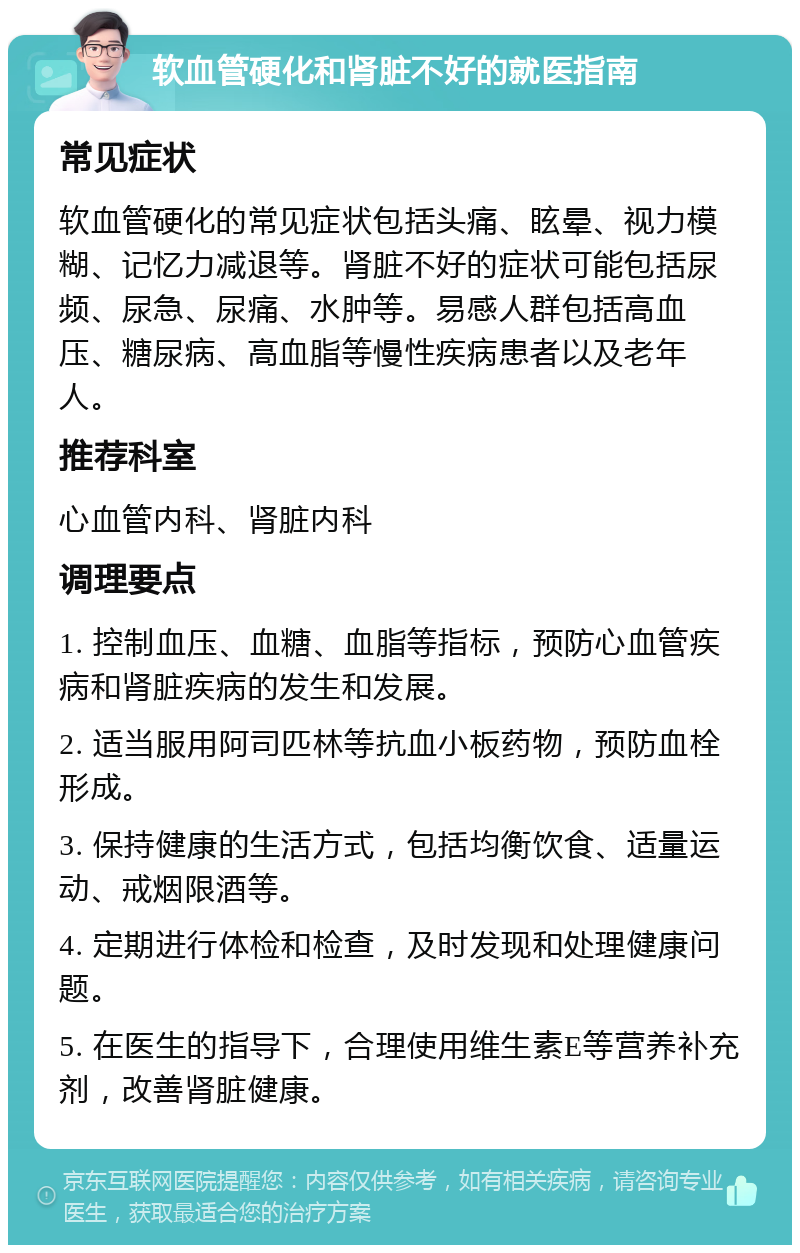 软血管硬化和肾脏不好的就医指南 常见症状 软血管硬化的常见症状包括头痛、眩晕、视力模糊、记忆力减退等。肾脏不好的症状可能包括尿频、尿急、尿痛、水肿等。易感人群包括高血压、糖尿病、高血脂等慢性疾病患者以及老年人。 推荐科室 心血管内科、肾脏内科 调理要点 1. 控制血压、血糖、血脂等指标，预防心血管疾病和肾脏疾病的发生和发展。 2. 适当服用阿司匹林等抗血小板药物，预防血栓形成。 3. 保持健康的生活方式，包括均衡饮食、适量运动、戒烟限酒等。 4. 定期进行体检和检查，及时发现和处理健康问题。 5. 在医生的指导下，合理使用维生素E等营养补充剂，改善肾脏健康。