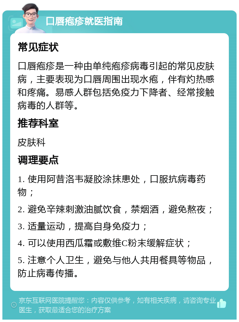 口唇疱疹就医指南 常见症状 口唇疱疹是一种由单纯疱疹病毒引起的常见皮肤病，主要表现为口唇周围出现水疱，伴有灼热感和疼痛。易感人群包括免疫力下降者、经常接触病毒的人群等。 推荐科室 皮肤科 调理要点 1. 使用阿昔洛韦凝胶涂抹患处，口服抗病毒药物； 2. 避免辛辣刺激油腻饮食，禁烟酒，避免熬夜； 3. 适量运动，提高自身免疫力； 4. 可以使用西瓜霜或敷维C粉末缓解症状； 5. 注意个人卫生，避免与他人共用餐具等物品，防止病毒传播。