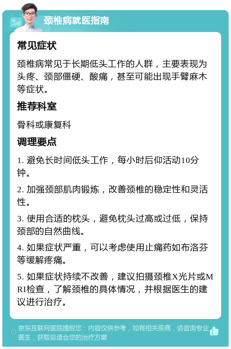 颈椎病就医指南 常见症状 颈椎病常见于长期低头工作的人群，主要表现为头疼、颈部僵硬、酸痛，甚至可能出现手臂麻木等症状。 推荐科室 骨科或康复科 调理要点 1. 避免长时间低头工作，每小时后仰活动10分钟。 2. 加强颈部肌肉锻炼，改善颈椎的稳定性和灵活性。 3. 使用合适的枕头，避免枕头过高或过低，保持颈部的自然曲线。 4. 如果症状严重，可以考虑使用止痛药如布洛芬等缓解疼痛。 5. 如果症状持续不改善，建议拍摄颈椎X光片或MRI检查，了解颈椎的具体情况，并根据医生的建议进行治疗。