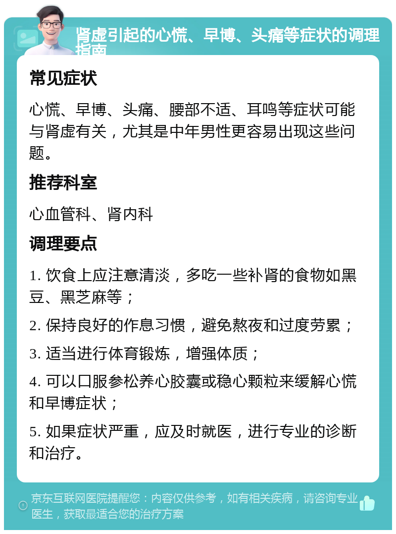 肾虚引起的心慌、早博、头痛等症状的调理指南 常见症状 心慌、早博、头痛、腰部不适、耳鸣等症状可能与肾虚有关，尤其是中年男性更容易出现这些问题。 推荐科室 心血管科、肾内科 调理要点 1. 饮食上应注意清淡，多吃一些补肾的食物如黑豆、黑芝麻等； 2. 保持良好的作息习惯，避免熬夜和过度劳累； 3. 适当进行体育锻炼，增强体质； 4. 可以口服参松养心胶囊或稳心颗粒来缓解心慌和早博症状； 5. 如果症状严重，应及时就医，进行专业的诊断和治疗。