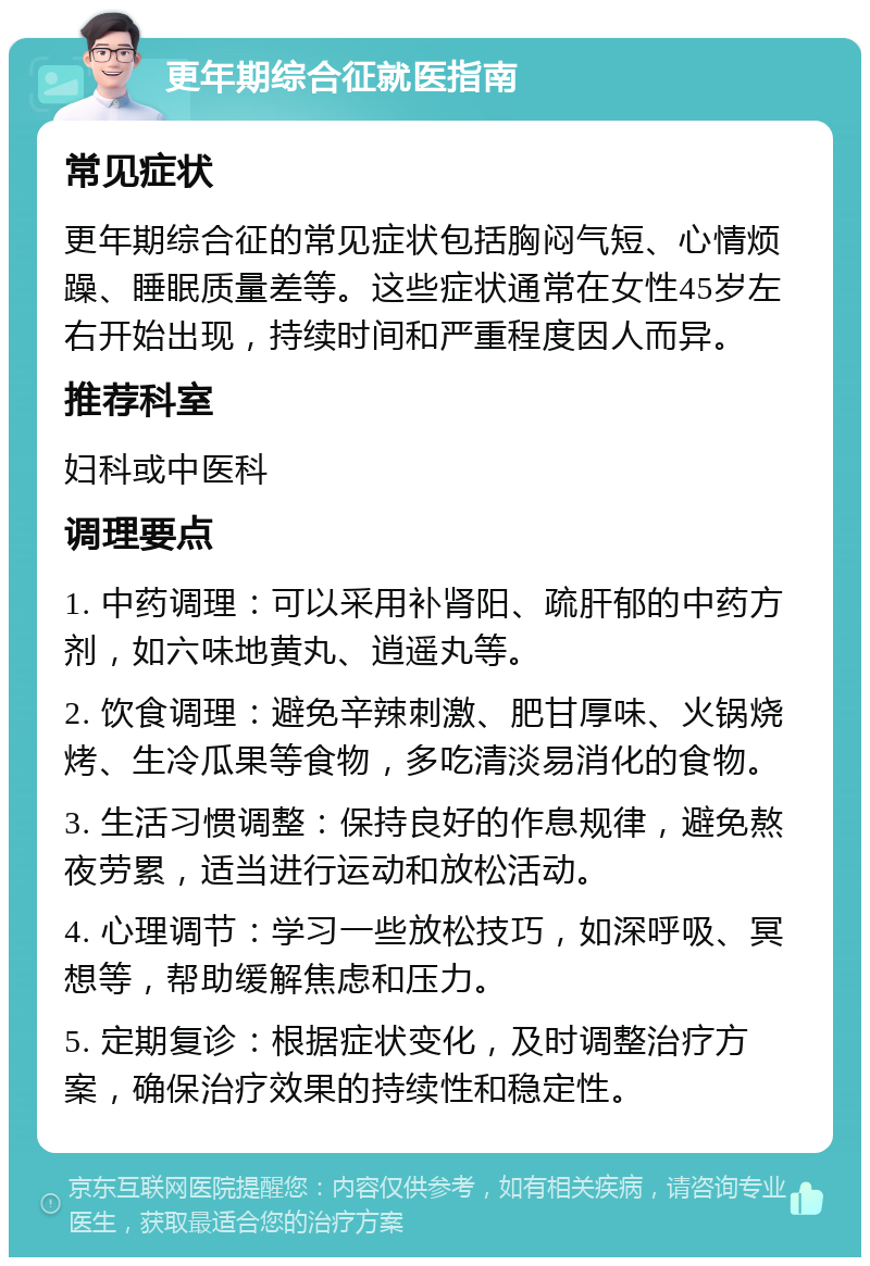 更年期综合征就医指南 常见症状 更年期综合征的常见症状包括胸闷气短、心情烦躁、睡眠质量差等。这些症状通常在女性45岁左右开始出现，持续时间和严重程度因人而异。 推荐科室 妇科或中医科 调理要点 1. 中药调理：可以采用补肾阳、疏肝郁的中药方剂，如六味地黄丸、逍遥丸等。 2. 饮食调理：避免辛辣刺激、肥甘厚味、火锅烧烤、生冷瓜果等食物，多吃清淡易消化的食物。 3. 生活习惯调整：保持良好的作息规律，避免熬夜劳累，适当进行运动和放松活动。 4. 心理调节：学习一些放松技巧，如深呼吸、冥想等，帮助缓解焦虑和压力。 5. 定期复诊：根据症状变化，及时调整治疗方案，确保治疗效果的持续性和稳定性。