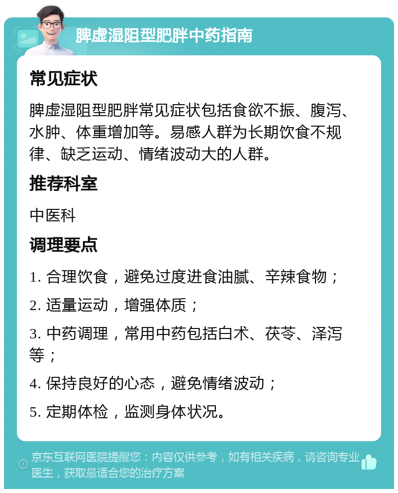 脾虚湿阻型肥胖中药指南 常见症状 脾虚湿阻型肥胖常见症状包括食欲不振、腹泻、水肿、体重增加等。易感人群为长期饮食不规律、缺乏运动、情绪波动大的人群。 推荐科室 中医科 调理要点 1. 合理饮食，避免过度进食油腻、辛辣食物； 2. 适量运动，增强体质； 3. 中药调理，常用中药包括白术、茯苓、泽泻等； 4. 保持良好的心态，避免情绪波动； 5. 定期体检，监测身体状况。