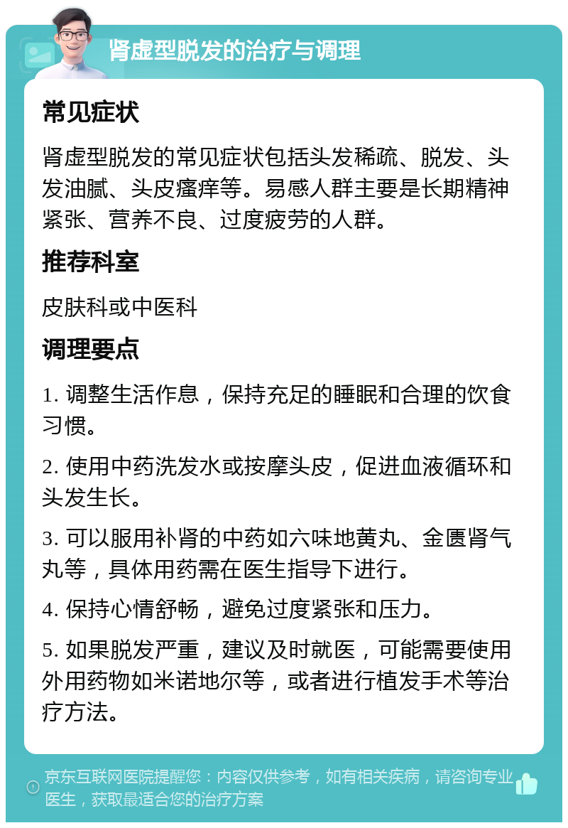 肾虚型脱发的治疗与调理 常见症状 肾虚型脱发的常见症状包括头发稀疏、脱发、头发油腻、头皮瘙痒等。易感人群主要是长期精神紧张、营养不良、过度疲劳的人群。 推荐科室 皮肤科或中医科 调理要点 1. 调整生活作息，保持充足的睡眠和合理的饮食习惯。 2. 使用中药洗发水或按摩头皮，促进血液循环和头发生长。 3. 可以服用补肾的中药如六味地黄丸、金匮肾气丸等，具体用药需在医生指导下进行。 4. 保持心情舒畅，避免过度紧张和压力。 5. 如果脱发严重，建议及时就医，可能需要使用外用药物如米诺地尔等，或者进行植发手术等治疗方法。