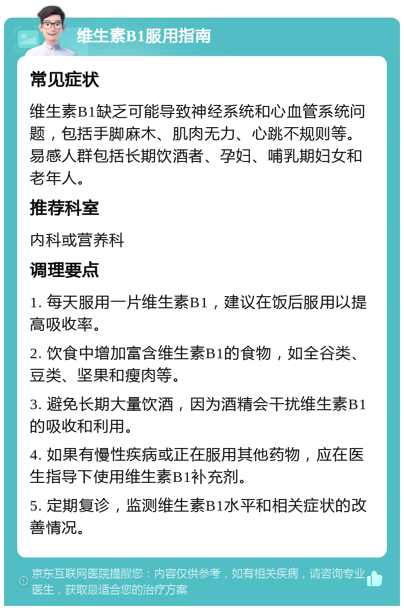 维生素B1服用指南 常见症状 维生素B1缺乏可能导致神经系统和心血管系统问题，包括手脚麻木、肌肉无力、心跳不规则等。易感人群包括长期饮酒者、孕妇、哺乳期妇女和老年人。 推荐科室 内科或营养科 调理要点 1. 每天服用一片维生素B1，建议在饭后服用以提高吸收率。 2. 饮食中增加富含维生素B1的食物，如全谷类、豆类、坚果和瘦肉等。 3. 避免长期大量饮酒，因为酒精会干扰维生素B1的吸收和利用。 4. 如果有慢性疾病或正在服用其他药物，应在医生指导下使用维生素B1补充剂。 5. 定期复诊，监测维生素B1水平和相关症状的改善情况。