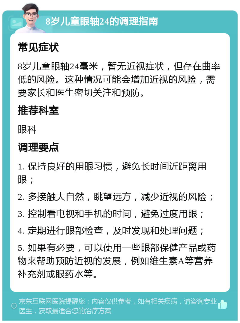 8岁儿童眼轴24的调理指南 常见症状 8岁儿童眼轴24毫米，暂无近视症状，但存在曲率低的风险。这种情况可能会增加近视的风险，需要家长和医生密切关注和预防。 推荐科室 眼科 调理要点 1. 保持良好的用眼习惯，避免长时间近距离用眼； 2. 多接触大自然，眺望远方，减少近视的风险； 3. 控制看电视和手机的时间，避免过度用眼； 4. 定期进行眼部检查，及时发现和处理问题； 5. 如果有必要，可以使用一些眼部保健产品或药物来帮助预防近视的发展，例如维生素A等营养补充剂或眼药水等。