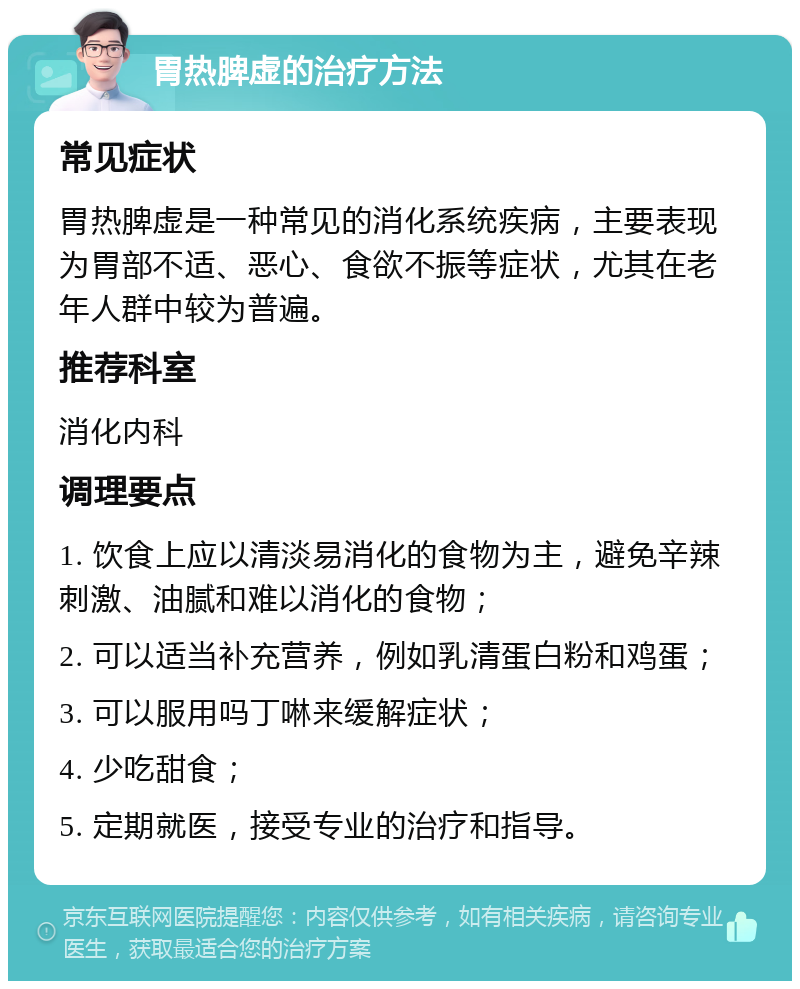 胃热脾虚的治疗方法 常见症状 胃热脾虚是一种常见的消化系统疾病，主要表现为胃部不适、恶心、食欲不振等症状，尤其在老年人群中较为普遍。 推荐科室 消化内科 调理要点 1. 饮食上应以清淡易消化的食物为主，避免辛辣刺激、油腻和难以消化的食物； 2. 可以适当补充营养，例如乳清蛋白粉和鸡蛋； 3. 可以服用吗丁啉来缓解症状； 4. 少吃甜食； 5. 定期就医，接受专业的治疗和指导。