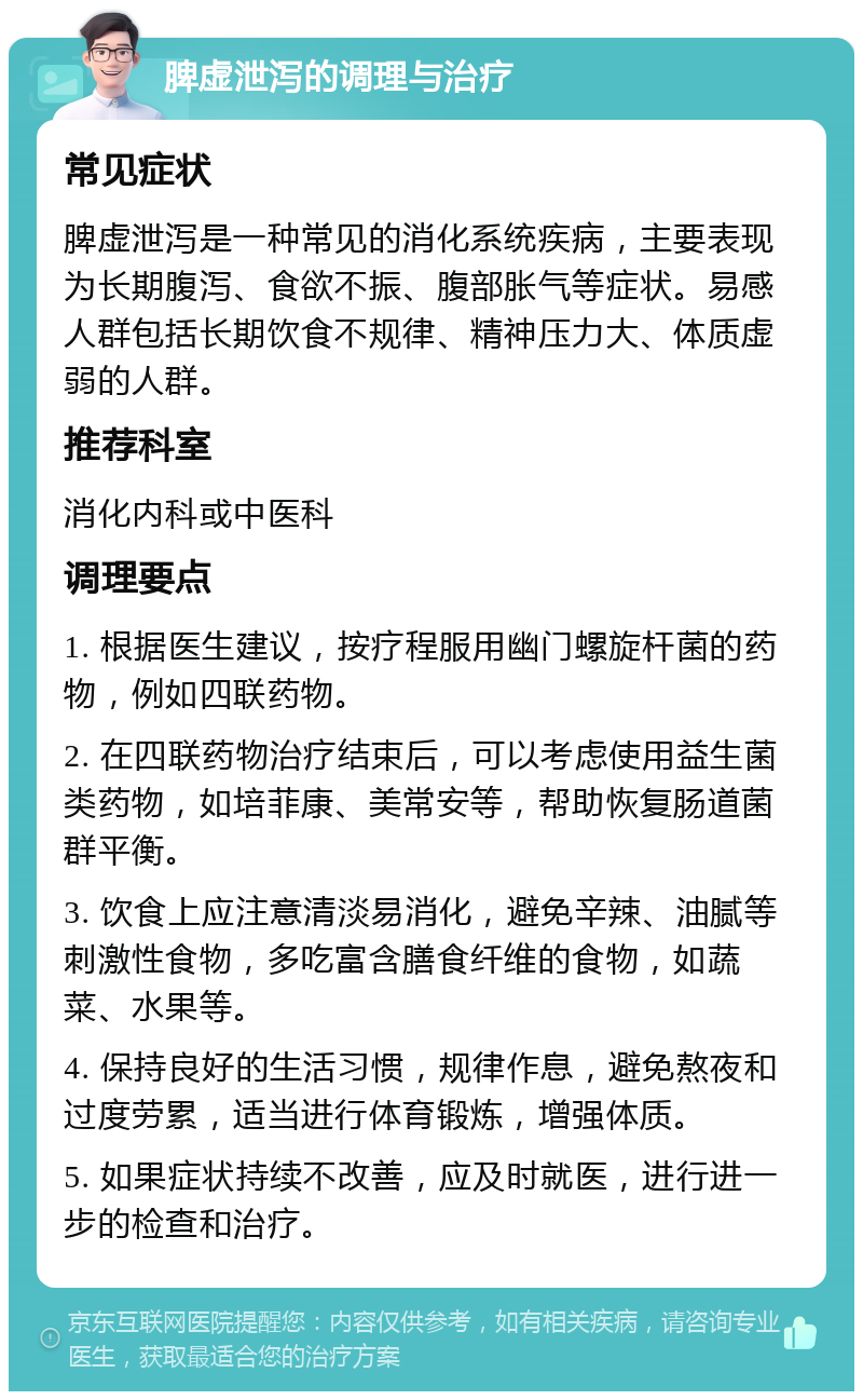 脾虚泄泻的调理与治疗 常见症状 脾虚泄泻是一种常见的消化系统疾病，主要表现为长期腹泻、食欲不振、腹部胀气等症状。易感人群包括长期饮食不规律、精神压力大、体质虚弱的人群。 推荐科室 消化内科或中医科 调理要点 1. 根据医生建议，按疗程服用幽门螺旋杆菌的药物，例如四联药物。 2. 在四联药物治疗结束后，可以考虑使用益生菌类药物，如培菲康、美常安等，帮助恢复肠道菌群平衡。 3. 饮食上应注意清淡易消化，避免辛辣、油腻等刺激性食物，多吃富含膳食纤维的食物，如蔬菜、水果等。 4. 保持良好的生活习惯，规律作息，避免熬夜和过度劳累，适当进行体育锻炼，增强体质。 5. 如果症状持续不改善，应及时就医，进行进一步的检查和治疗。