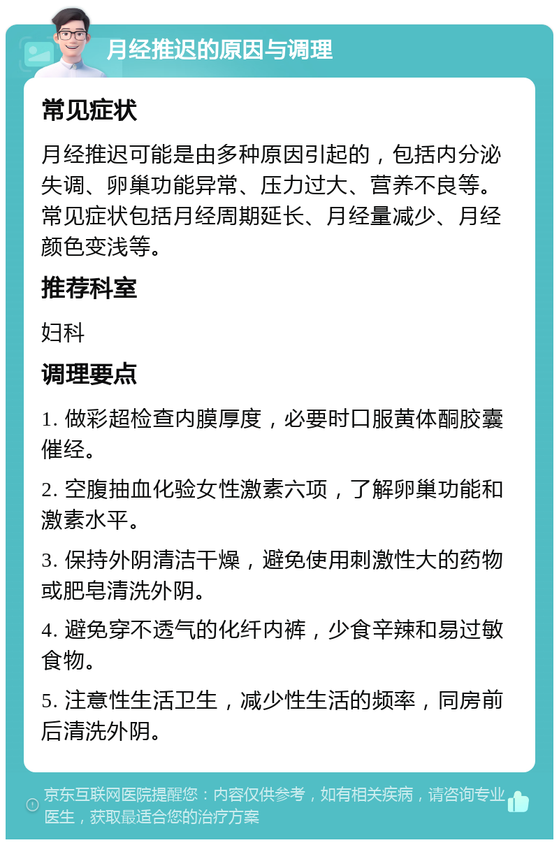 月经推迟的原因与调理 常见症状 月经推迟可能是由多种原因引起的，包括内分泌失调、卵巢功能异常、压力过大、营养不良等。常见症状包括月经周期延长、月经量减少、月经颜色变浅等。 推荐科室 妇科 调理要点 1. 做彩超检查内膜厚度，必要时口服黄体酮胶囊催经。 2. 空腹抽血化验女性激素六项，了解卵巢功能和激素水平。 3. 保持外阴清洁干燥，避免使用刺激性大的药物或肥皂清洗外阴。 4. 避免穿不透气的化纤内裤，少食辛辣和易过敏食物。 5. 注意性生活卫生，减少性生活的频率，同房前后清洗外阴。