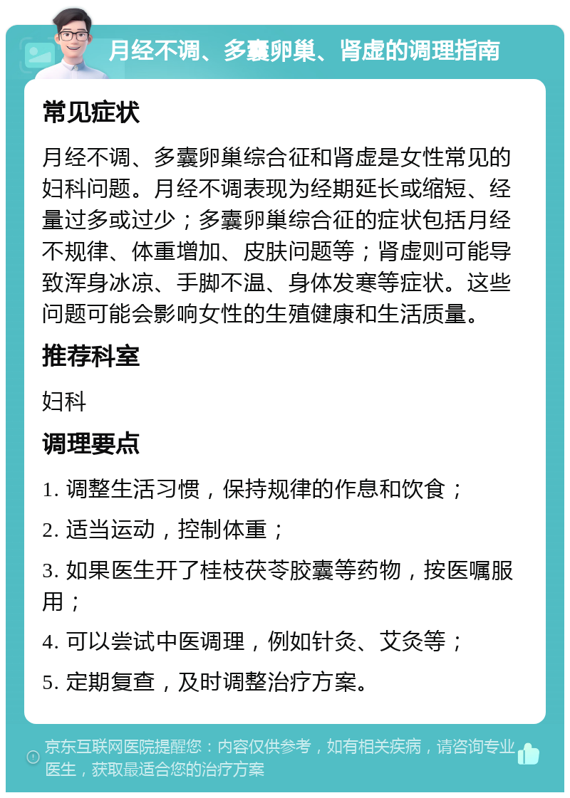 月经不调、多囊卵巢、肾虚的调理指南 常见症状 月经不调、多囊卵巢综合征和肾虚是女性常见的妇科问题。月经不调表现为经期延长或缩短、经量过多或过少；多囊卵巢综合征的症状包括月经不规律、体重增加、皮肤问题等；肾虚则可能导致浑身冰凉、手脚不温、身体发寒等症状。这些问题可能会影响女性的生殖健康和生活质量。 推荐科室 妇科 调理要点 1. 调整生活习惯，保持规律的作息和饮食； 2. 适当运动，控制体重； 3. 如果医生开了桂枝茯苓胶囊等药物，按医嘱服用； 4. 可以尝试中医调理，例如针灸、艾灸等； 5. 定期复查，及时调整治疗方案。