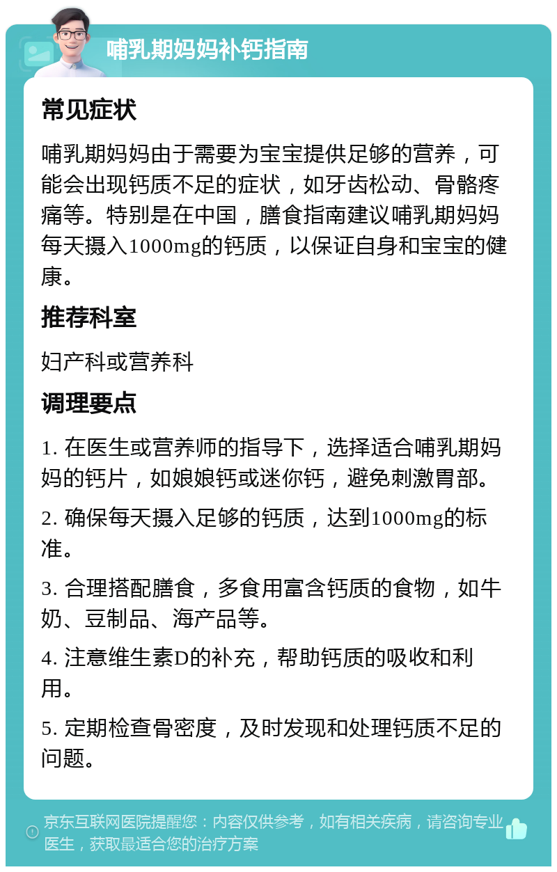 哺乳期妈妈补钙指南 常见症状 哺乳期妈妈由于需要为宝宝提供足够的营养，可能会出现钙质不足的症状，如牙齿松动、骨骼疼痛等。特别是在中国，膳食指南建议哺乳期妈妈每天摄入1000mg的钙质，以保证自身和宝宝的健康。 推荐科室 妇产科或营养科 调理要点 1. 在医生或营养师的指导下，选择适合哺乳期妈妈的钙片，如娘娘钙或迷你钙，避免刺激胃部。 2. 确保每天摄入足够的钙质，达到1000mg的标准。 3. 合理搭配膳食，多食用富含钙质的食物，如牛奶、豆制品、海产品等。 4. 注意维生素D的补充，帮助钙质的吸收和利用。 5. 定期检查骨密度，及时发现和处理钙质不足的问题。