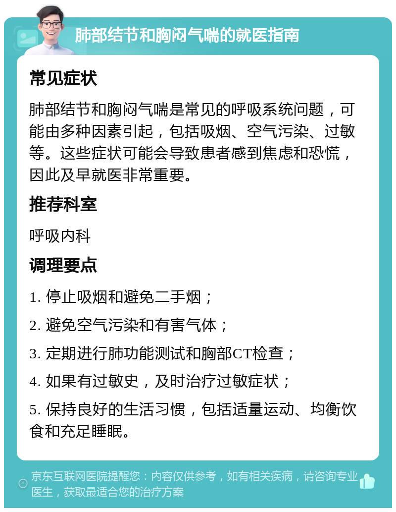 肺部结节和胸闷气喘的就医指南 常见症状 肺部结节和胸闷气喘是常见的呼吸系统问题，可能由多种因素引起，包括吸烟、空气污染、过敏等。这些症状可能会导致患者感到焦虑和恐慌，因此及早就医非常重要。 推荐科室 呼吸内科 调理要点 1. 停止吸烟和避免二手烟； 2. 避免空气污染和有害气体； 3. 定期进行肺功能测试和胸部CT检查； 4. 如果有过敏史，及时治疗过敏症状； 5. 保持良好的生活习惯，包括适量运动、均衡饮食和充足睡眠。