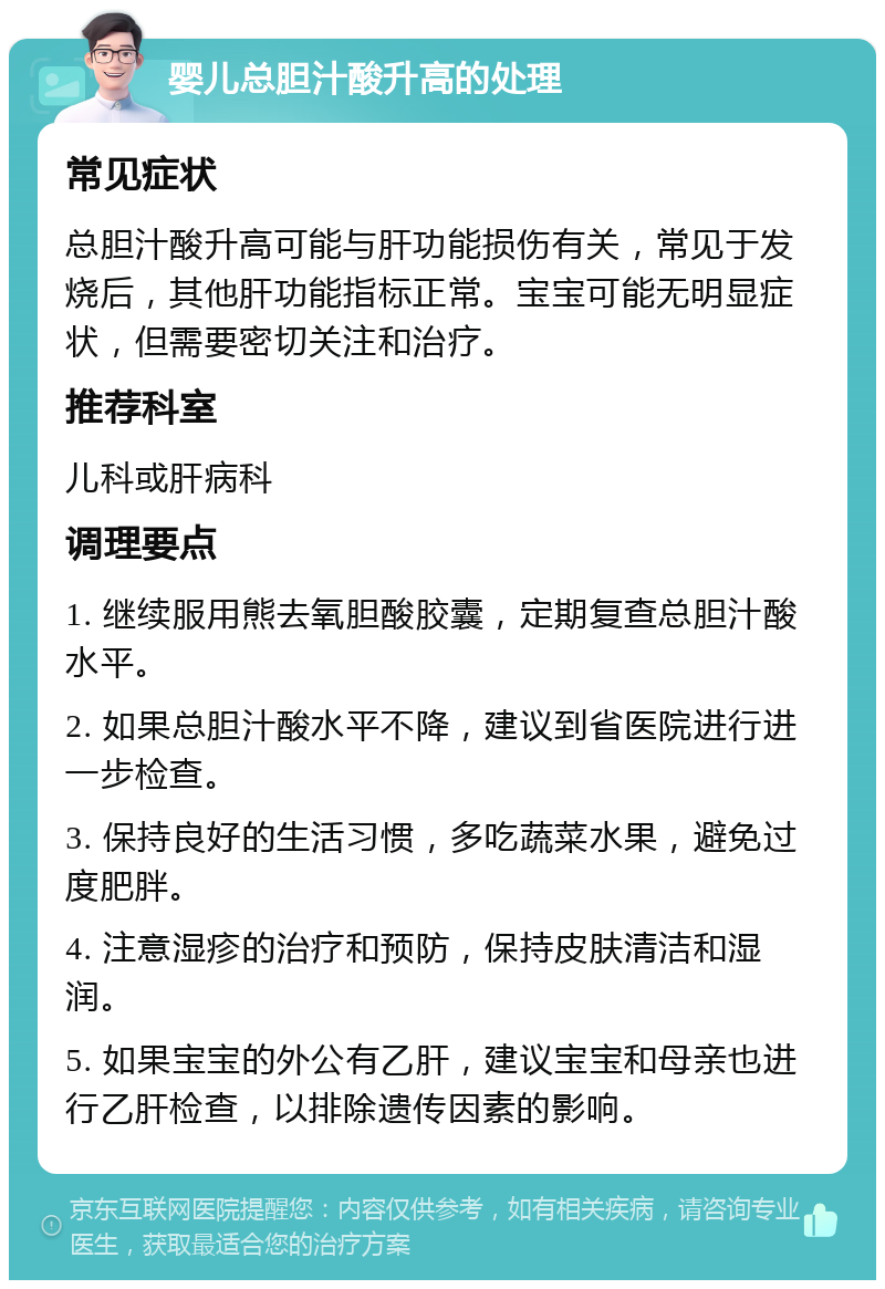 婴儿总胆汁酸升高的处理 常见症状 总胆汁酸升高可能与肝功能损伤有关，常见于发烧后，其他肝功能指标正常。宝宝可能无明显症状，但需要密切关注和治疗。 推荐科室 儿科或肝病科 调理要点 1. 继续服用熊去氧胆酸胶囊，定期复查总胆汁酸水平。 2. 如果总胆汁酸水平不降，建议到省医院进行进一步检查。 3. 保持良好的生活习惯，多吃蔬菜水果，避免过度肥胖。 4. 注意湿疹的治疗和预防，保持皮肤清洁和湿润。 5. 如果宝宝的外公有乙肝，建议宝宝和母亲也进行乙肝检查，以排除遗传因素的影响。