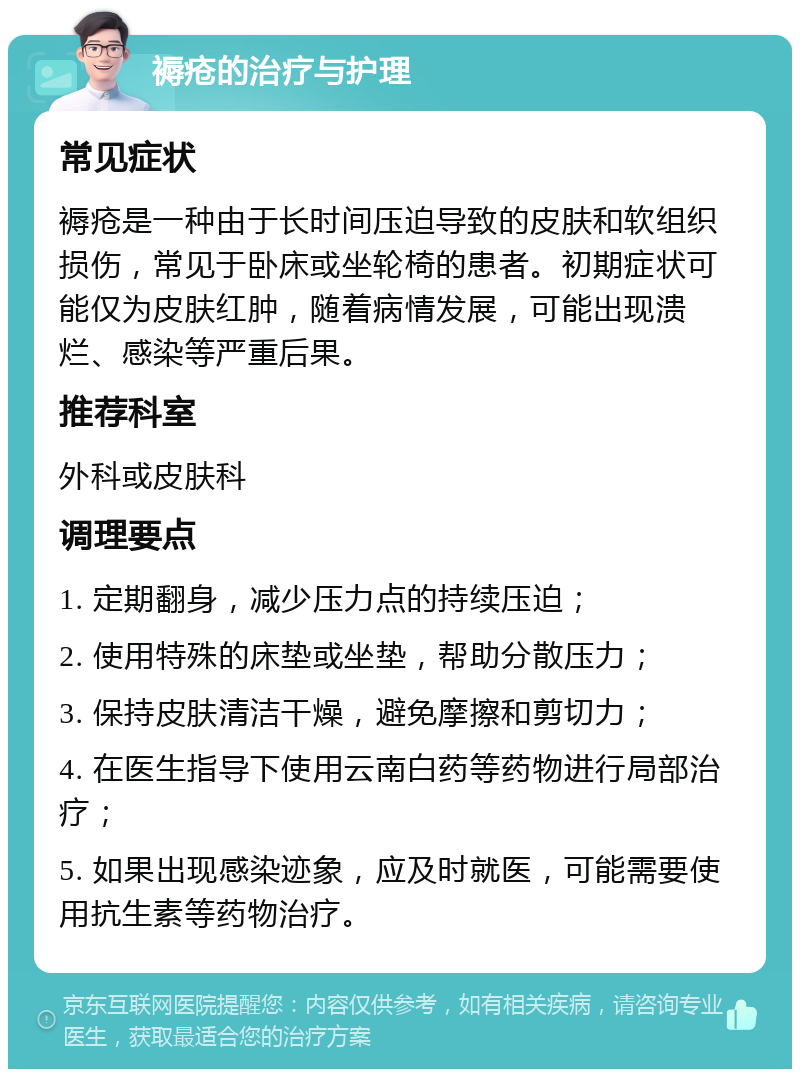 褥疮的治疗与护理 常见症状 褥疮是一种由于长时间压迫导致的皮肤和软组织损伤，常见于卧床或坐轮椅的患者。初期症状可能仅为皮肤红肿，随着病情发展，可能出现溃烂、感染等严重后果。 推荐科室 外科或皮肤科 调理要点 1. 定期翻身，减少压力点的持续压迫； 2. 使用特殊的床垫或坐垫，帮助分散压力； 3. 保持皮肤清洁干燥，避免摩擦和剪切力； 4. 在医生指导下使用云南白药等药物进行局部治疗； 5. 如果出现感染迹象，应及时就医，可能需要使用抗生素等药物治疗。