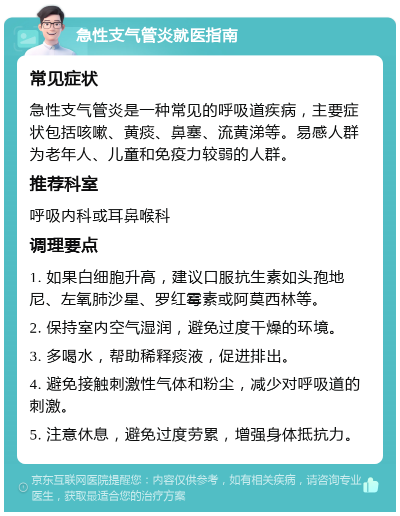 急性支气管炎就医指南 常见症状 急性支气管炎是一种常见的呼吸道疾病，主要症状包括咳嗽、黄痰、鼻塞、流黄涕等。易感人群为老年人、儿童和免疫力较弱的人群。 推荐科室 呼吸内科或耳鼻喉科 调理要点 1. 如果白细胞升高，建议口服抗生素如头孢地尼、左氧肺沙星、罗红霉素或阿莫西林等。 2. 保持室内空气湿润，避免过度干燥的环境。 3. 多喝水，帮助稀释痰液，促进排出。 4. 避免接触刺激性气体和粉尘，减少对呼吸道的刺激。 5. 注意休息，避免过度劳累，增强身体抵抗力。