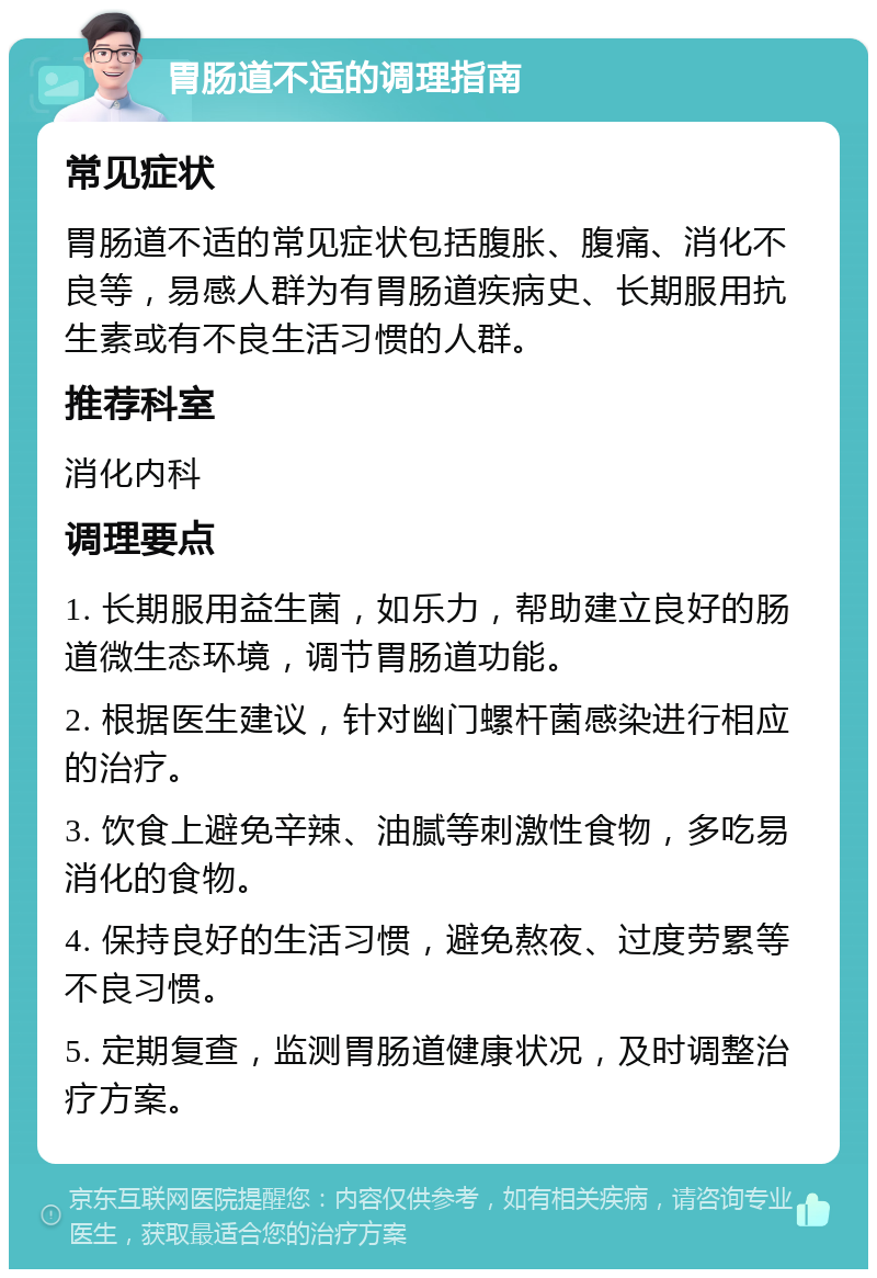 胃肠道不适的调理指南 常见症状 胃肠道不适的常见症状包括腹胀、腹痛、消化不良等，易感人群为有胃肠道疾病史、长期服用抗生素或有不良生活习惯的人群。 推荐科室 消化内科 调理要点 1. 长期服用益生菌，如乐力，帮助建立良好的肠道微生态环境，调节胃肠道功能。 2. 根据医生建议，针对幽门螺杆菌感染进行相应的治疗。 3. 饮食上避免辛辣、油腻等刺激性食物，多吃易消化的食物。 4. 保持良好的生活习惯，避免熬夜、过度劳累等不良习惯。 5. 定期复查，监测胃肠道健康状况，及时调整治疗方案。