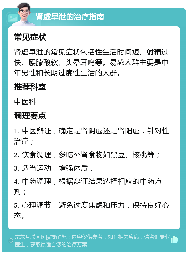 肾虚早泄的治疗指南 常见症状 肾虚早泄的常见症状包括性生活时间短、射精过快、腰膝酸软、头晕耳鸣等。易感人群主要是中年男性和长期过度性生活的人群。 推荐科室 中医科 调理要点 1. 中医辩证，确定是肾阴虚还是肾阳虚，针对性治疗； 2. 饮食调理，多吃补肾食物如黑豆、核桃等； 3. 适当运动，增强体质； 4. 中药调理，根据辩证结果选择相应的中药方剂； 5. 心理调节，避免过度焦虑和压力，保持良好心态。