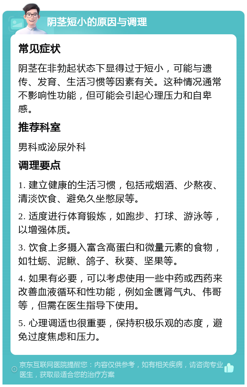 阴茎短小的原因与调理 常见症状 阴茎在非勃起状态下显得过于短小，可能与遗传、发育、生活习惯等因素有关。这种情况通常不影响性功能，但可能会引起心理压力和自卑感。 推荐科室 男科或泌尿外科 调理要点 1. 建立健康的生活习惯，包括戒烟酒、少熬夜、清淡饮食、避免久坐憋尿等。 2. 适度进行体育锻炼，如跑步、打球、游泳等，以增强体质。 3. 饮食上多摄入富含高蛋白和微量元素的食物，如牡蛎、泥鳅、鸽子、秋葵、坚果等。 4. 如果有必要，可以考虑使用一些中药或西药来改善血液循环和性功能，例如金匮肾气丸、伟哥等，但需在医生指导下使用。 5. 心理调适也很重要，保持积极乐观的态度，避免过度焦虑和压力。