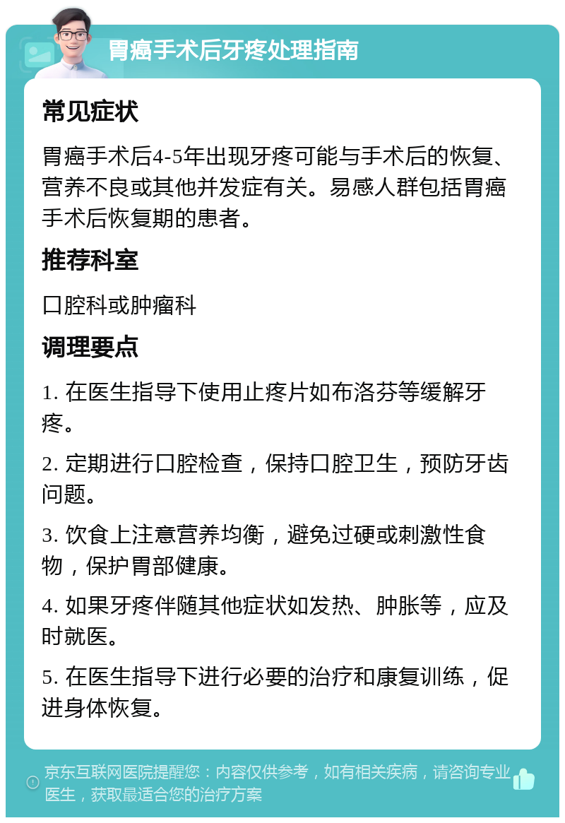 胃癌手术后牙疼处理指南 常见症状 胃癌手术后4-5年出现牙疼可能与手术后的恢复、营养不良或其他并发症有关。易感人群包括胃癌手术后恢复期的患者。 推荐科室 口腔科或肿瘤科 调理要点 1. 在医生指导下使用止疼片如布洛芬等缓解牙疼。 2. 定期进行口腔检查，保持口腔卫生，预防牙齿问题。 3. 饮食上注意营养均衡，避免过硬或刺激性食物，保护胃部健康。 4. 如果牙疼伴随其他症状如发热、肿胀等，应及时就医。 5. 在医生指导下进行必要的治疗和康复训练，促进身体恢复。