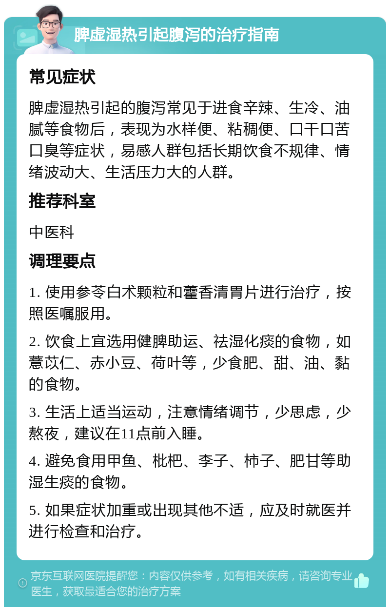 脾虚湿热引起腹泻的治疗指南 常见症状 脾虚湿热引起的腹泻常见于进食辛辣、生冷、油腻等食物后，表现为水样便、粘稠便、口干口苦口臭等症状，易感人群包括长期饮食不规律、情绪波动大、生活压力大的人群。 推荐科室 中医科 调理要点 1. 使用参苓白术颗粒和藿香清胃片进行治疗，按照医嘱服用。 2. 饮食上宜选用健脾助运、祛湿化痰的食物，如薏苡仁、赤小豆、荷叶等，少食肥、甜、油、黏的食物。 3. 生活上适当运动，注意情绪调节，少思虑，少熬夜，建议在11点前入睡。 4. 避免食用甲鱼、枇杷、李子、柿子、肥甘等助湿生痰的食物。 5. 如果症状加重或出现其他不适，应及时就医并进行检查和治疗。