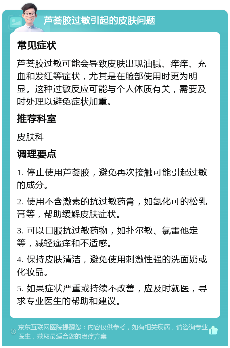 芦荟胶过敏引起的皮肤问题 常见症状 芦荟胶过敏可能会导致皮肤出现油腻、痒痒、充血和发红等症状，尤其是在脸部使用时更为明显。这种过敏反应可能与个人体质有关，需要及时处理以避免症状加重。 推荐科室 皮肤科 调理要点 1. 停止使用芦荟胶，避免再次接触可能引起过敏的成分。 2. 使用不含激素的抗过敏药膏，如氢化可的松乳膏等，帮助缓解皮肤症状。 3. 可以口服抗过敏药物，如扑尔敏、氯雷他定等，减轻瘙痒和不适感。 4. 保持皮肤清洁，避免使用刺激性强的洗面奶或化妆品。 5. 如果症状严重或持续不改善，应及时就医，寻求专业医生的帮助和建议。