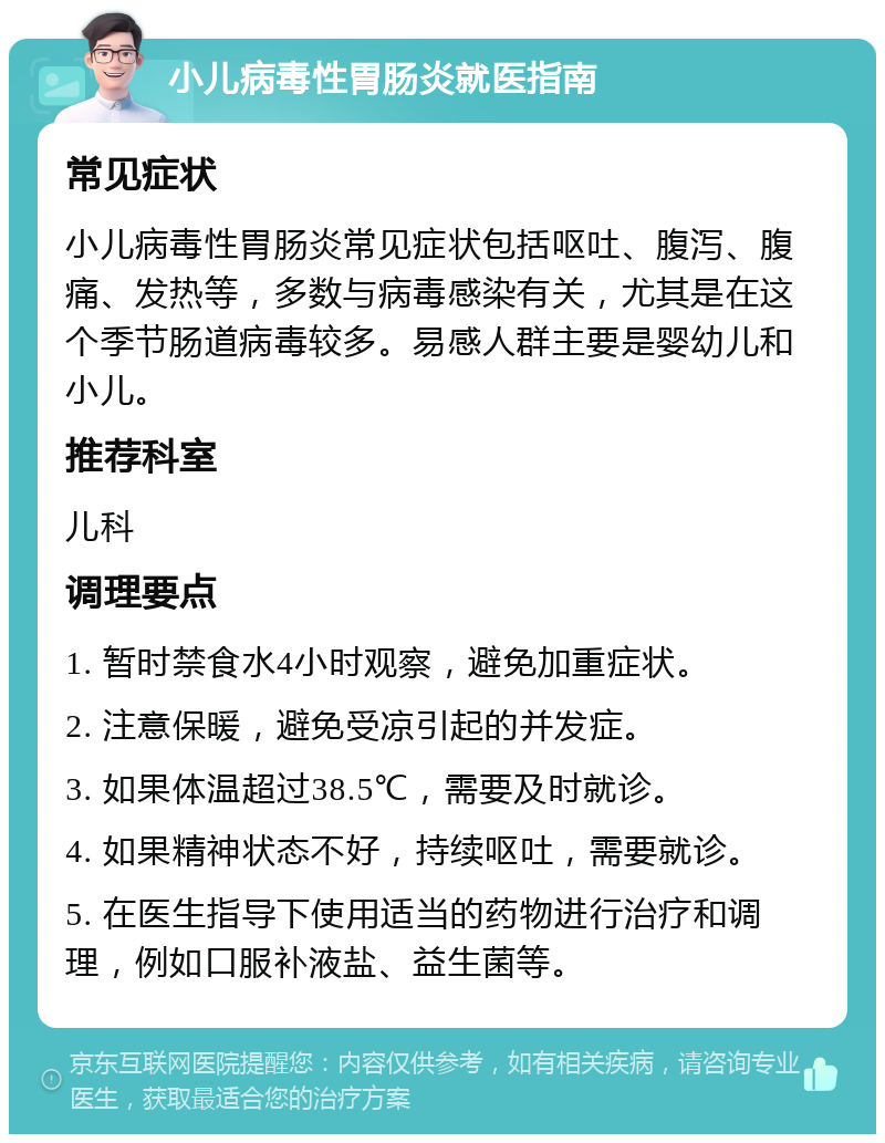 小儿病毒性胃肠炎就医指南 常见症状 小儿病毒性胃肠炎常见症状包括呕吐、腹泻、腹痛、发热等，多数与病毒感染有关，尤其是在这个季节肠道病毒较多。易感人群主要是婴幼儿和小儿。 推荐科室 儿科 调理要点 1. 暂时禁食水4小时观察，避免加重症状。 2. 注意保暖，避免受凉引起的并发症。 3. 如果体温超过38.5℃，需要及时就诊。 4. 如果精神状态不好，持续呕吐，需要就诊。 5. 在医生指导下使用适当的药物进行治疗和调理，例如口服补液盐、益生菌等。