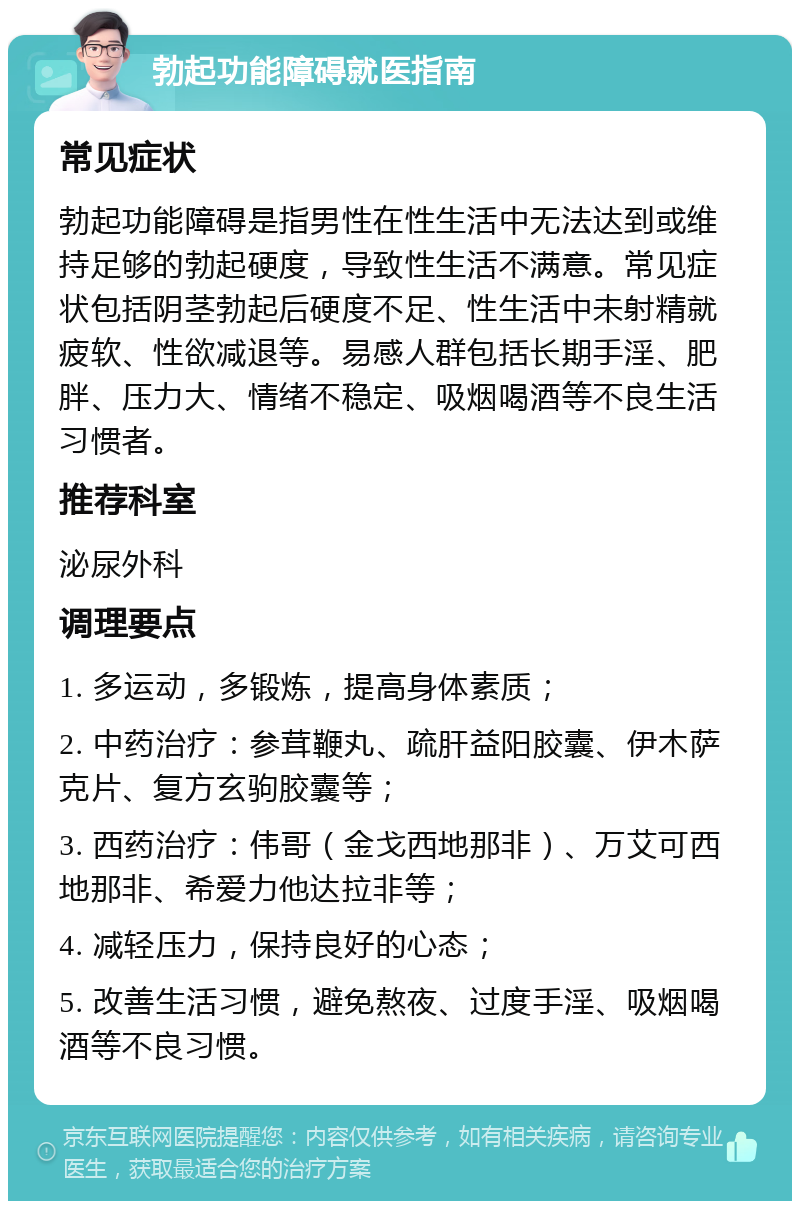 勃起功能障碍就医指南 常见症状 勃起功能障碍是指男性在性生活中无法达到或维持足够的勃起硬度，导致性生活不满意。常见症状包括阴茎勃起后硬度不足、性生活中未射精就疲软、性欲减退等。易感人群包括长期手淫、肥胖、压力大、情绪不稳定、吸烟喝酒等不良生活习惯者。 推荐科室 泌尿外科 调理要点 1. 多运动，多锻炼，提高身体素质； 2. 中药治疗：参茸鞭丸、疏肝益阳胶囊、伊木萨克片、复方玄驹胶囊等； 3. 西药治疗：伟哥（金戈西地那非）、万艾可西地那非、希爱力他达拉非等； 4. 减轻压力，保持良好的心态； 5. 改善生活习惯，避免熬夜、过度手淫、吸烟喝酒等不良习惯。