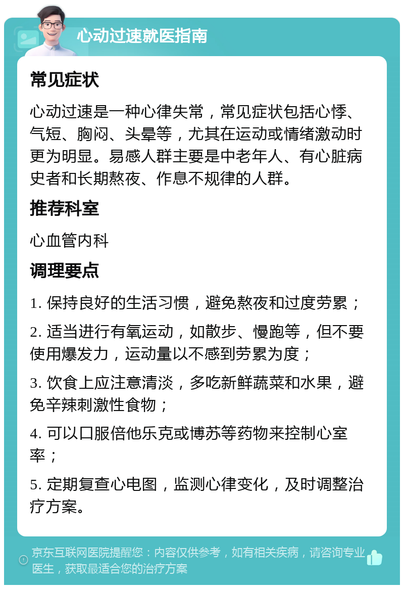 心动过速就医指南 常见症状 心动过速是一种心律失常，常见症状包括心悸、气短、胸闷、头晕等，尤其在运动或情绪激动时更为明显。易感人群主要是中老年人、有心脏病史者和长期熬夜、作息不规律的人群。 推荐科室 心血管内科 调理要点 1. 保持良好的生活习惯，避免熬夜和过度劳累； 2. 适当进行有氧运动，如散步、慢跑等，但不要使用爆发力，运动量以不感到劳累为度； 3. 饮食上应注意清淡，多吃新鲜蔬菜和水果，避免辛辣刺激性食物； 4. 可以口服倍他乐克或博苏等药物来控制心室率； 5. 定期复查心电图，监测心律变化，及时调整治疗方案。