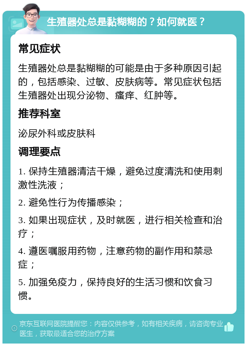 生殖器处总是黏糊糊的？如何就医？ 常见症状 生殖器处总是黏糊糊的可能是由于多种原因引起的，包括感染、过敏、皮肤病等。常见症状包括生殖器处出现分泌物、瘙痒、红肿等。 推荐科室 泌尿外科或皮肤科 调理要点 1. 保持生殖器清洁干燥，避免过度清洗和使用刺激性洗液； 2. 避免性行为传播感染； 3. 如果出现症状，及时就医，进行相关检查和治疗； 4. 遵医嘱服用药物，注意药物的副作用和禁忌症； 5. 加强免疫力，保持良好的生活习惯和饮食习惯。