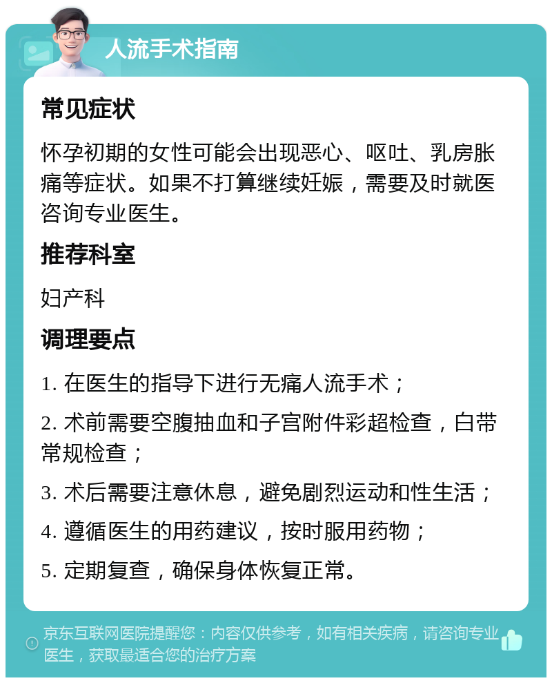 人流手术指南 常见症状 怀孕初期的女性可能会出现恶心、呕吐、乳房胀痛等症状。如果不打算继续妊娠，需要及时就医咨询专业医生。 推荐科室 妇产科 调理要点 1. 在医生的指导下进行无痛人流手术； 2. 术前需要空腹抽血和子宫附件彩超检查，白带常规检查； 3. 术后需要注意休息，避免剧烈运动和性生活； 4. 遵循医生的用药建议，按时服用药物； 5. 定期复查，确保身体恢复正常。