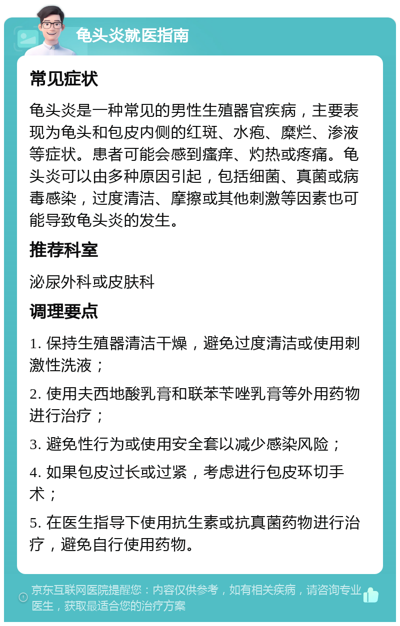 龟头炎就医指南 常见症状 龟头炎是一种常见的男性生殖器官疾病，主要表现为龟头和包皮内侧的红斑、水疱、糜烂、渗液等症状。患者可能会感到瘙痒、灼热或疼痛。龟头炎可以由多种原因引起，包括细菌、真菌或病毒感染，过度清洁、摩擦或其他刺激等因素也可能导致龟头炎的发生。 推荐科室 泌尿外科或皮肤科 调理要点 1. 保持生殖器清洁干燥，避免过度清洁或使用刺激性洗液； 2. 使用夫西地酸乳膏和联苯苄唑乳膏等外用药物进行治疗； 3. 避免性行为或使用安全套以减少感染风险； 4. 如果包皮过长或过紧，考虑进行包皮环切手术； 5. 在医生指导下使用抗生素或抗真菌药物进行治疗，避免自行使用药物。