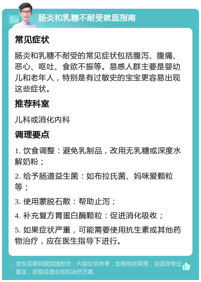 肠炎和乳糖不耐受就医指南 常见症状 肠炎和乳糖不耐受的常见症状包括腹泻、腹痛、恶心、呕吐、食欲不振等。易感人群主要是婴幼儿和老年人，特别是有过敏史的宝宝更容易出现这些症状。 推荐科室 儿科或消化内科 调理要点 1. 饮食调整：避免乳制品，改用无乳糖或深度水解奶粉； 2. 给予肠道益生菌：如布拉氏菌、妈咪爱颗粒等； 3. 使用蒙脱石散：帮助止泻； 4. 补充复方胃蛋白酶颗粒：促进消化吸收； 5. 如果症状严重，可能需要使用抗生素或其他药物治疗，应在医生指导下进行。