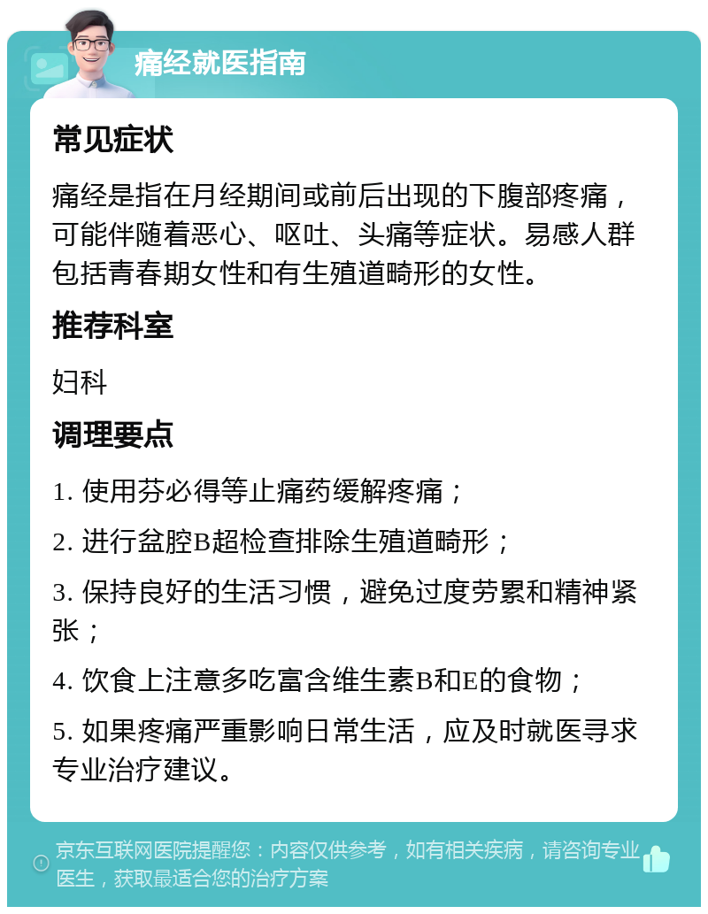 痛经就医指南 常见症状 痛经是指在月经期间或前后出现的下腹部疼痛，可能伴随着恶心、呕吐、头痛等症状。易感人群包括青春期女性和有生殖道畸形的女性。 推荐科室 妇科 调理要点 1. 使用芬必得等止痛药缓解疼痛； 2. 进行盆腔B超检查排除生殖道畸形； 3. 保持良好的生活习惯，避免过度劳累和精神紧张； 4. 饮食上注意多吃富含维生素B和E的食物； 5. 如果疼痛严重影响日常生活，应及时就医寻求专业治疗建议。