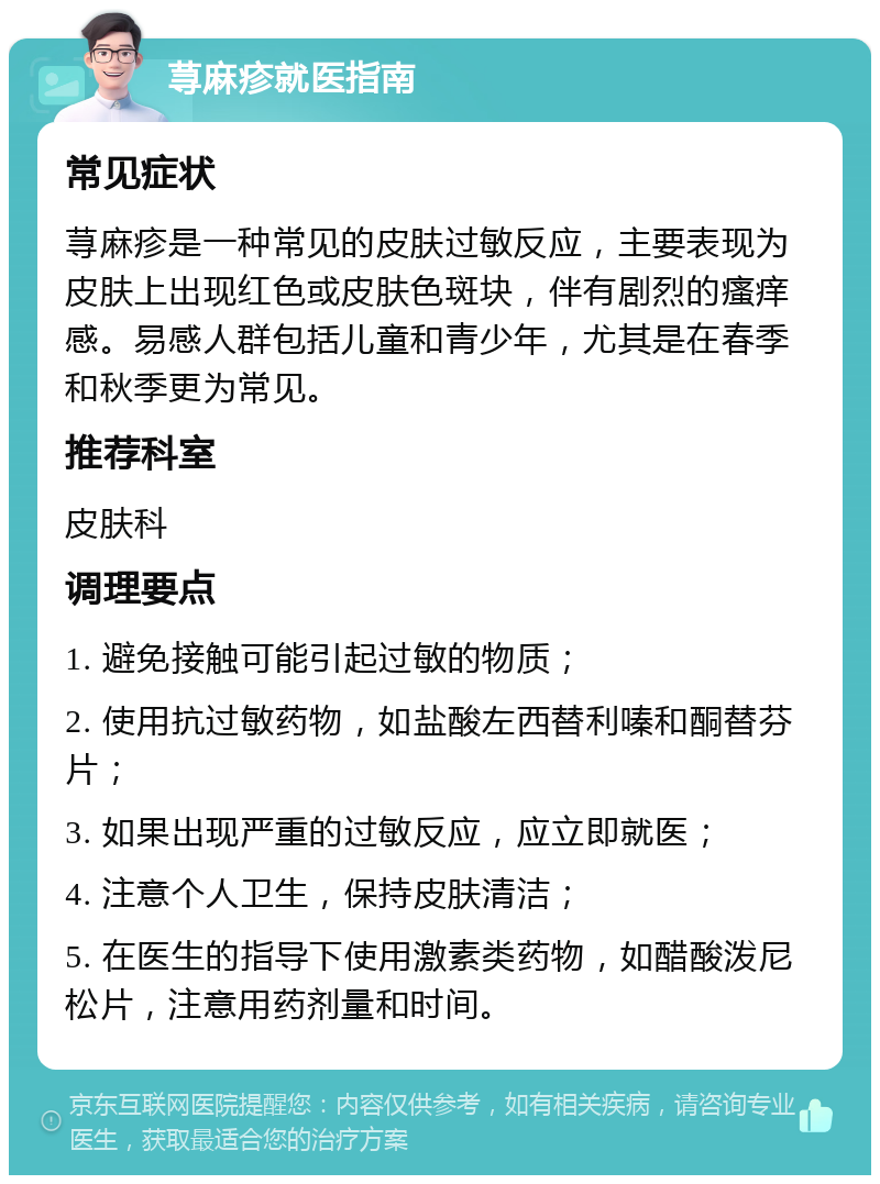 荨麻疹就医指南 常见症状 荨麻疹是一种常见的皮肤过敏反应，主要表现为皮肤上出现红色或皮肤色斑块，伴有剧烈的瘙痒感。易感人群包括儿童和青少年，尤其是在春季和秋季更为常见。 推荐科室 皮肤科 调理要点 1. 避免接触可能引起过敏的物质； 2. 使用抗过敏药物，如盐酸左西替利嗪和酮替芬片； 3. 如果出现严重的过敏反应，应立即就医； 4. 注意个人卫生，保持皮肤清洁； 5. 在医生的指导下使用激素类药物，如醋酸泼尼松片，注意用药剂量和时间。