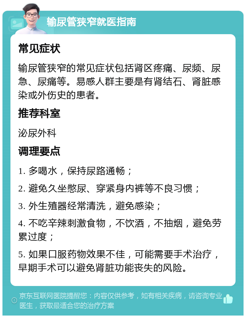 输尿管狭窄就医指南 常见症状 输尿管狭窄的常见症状包括肾区疼痛、尿频、尿急、尿痛等。易感人群主要是有肾结石、肾脏感染或外伤史的患者。 推荐科室 泌尿外科 调理要点 1. 多喝水，保持尿路通畅； 2. 避免久坐憋尿、穿紧身内裤等不良习惯； 3. 外生殖器经常清洗，避免感染； 4. 不吃辛辣刺激食物，不饮酒，不抽烟，避免劳累过度； 5. 如果口服药物效果不佳，可能需要手术治疗，早期手术可以避免肾脏功能丧失的风险。