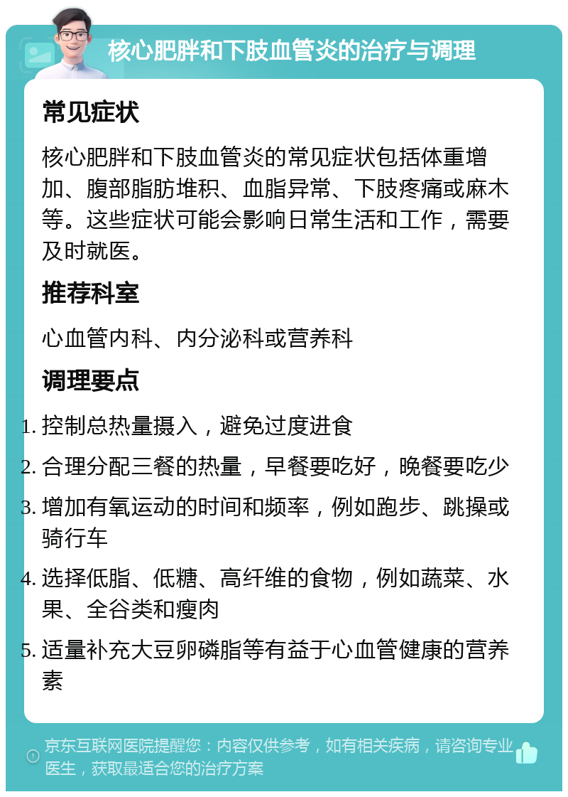 核心肥胖和下肢血管炎的治疗与调理 常见症状 核心肥胖和下肢血管炎的常见症状包括体重增加、腹部脂肪堆积、血脂异常、下肢疼痛或麻木等。这些症状可能会影响日常生活和工作，需要及时就医。 推荐科室 心血管内科、内分泌科或营养科 调理要点 控制总热量摄入，避免过度进食 合理分配三餐的热量，早餐要吃好，晚餐要吃少 增加有氧运动的时间和频率，例如跑步、跳操或骑行车 选择低脂、低糖、高纤维的食物，例如蔬菜、水果、全谷类和瘦肉 适量补充大豆卵磷脂等有益于心血管健康的营养素