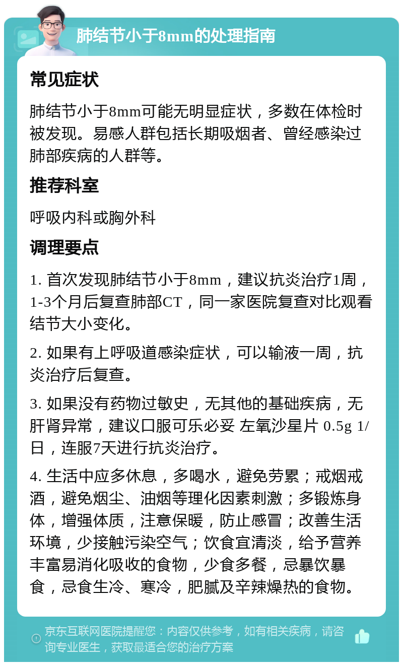 肺结节小于8mm的处理指南 常见症状 肺结节小于8mm可能无明显症状，多数在体检时被发现。易感人群包括长期吸烟者、曾经感染过肺部疾病的人群等。 推荐科室 呼吸内科或胸外科 调理要点 1. 首次发现肺结节小于8mm，建议抗炎治疗1周，1-3个月后复查肺部CT，同一家医院复查对比观看结节大小变化。 2. 如果有上呼吸道感染症状，可以输液一周，抗炎治疗后复查。 3. 如果没有药物过敏史，无其他的基础疾病，无肝肾异常，建议口服可乐必妥 左氧沙星片 0.5g 1/日，连服7天进行抗炎治疗。 4. 生活中应多休息，多喝水，避免劳累；戒烟戒酒，避免烟尘、油烟等理化因素刺激；多锻炼身体，增强体质，注意保暖，防止感冒；改善生活环境，少接触污染空气；饮食宜清淡，给予营养丰富易消化吸收的食物，少食多餐，忌暴饮暴食，忌食生冷、寒冷，肥腻及辛辣燥热的食物。