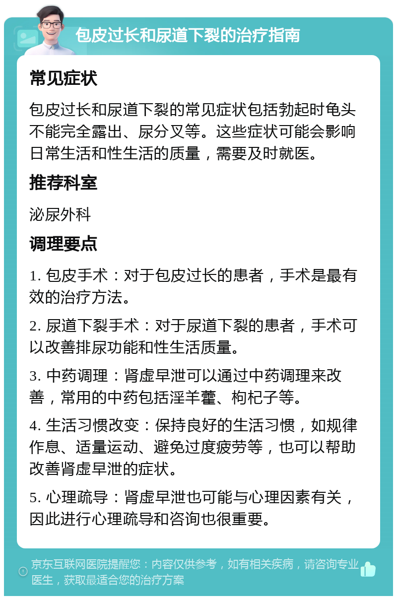 包皮过长和尿道下裂的治疗指南 常见症状 包皮过长和尿道下裂的常见症状包括勃起时龟头不能完全露出、尿分叉等。这些症状可能会影响日常生活和性生活的质量，需要及时就医。 推荐科室 泌尿外科 调理要点 1. 包皮手术：对于包皮过长的患者，手术是最有效的治疗方法。 2. 尿道下裂手术：对于尿道下裂的患者，手术可以改善排尿功能和性生活质量。 3. 中药调理：肾虚早泄可以通过中药调理来改善，常用的中药包括淫羊藿、枸杞子等。 4. 生活习惯改变：保持良好的生活习惯，如规律作息、适量运动、避免过度疲劳等，也可以帮助改善肾虚早泄的症状。 5. 心理疏导：肾虚早泄也可能与心理因素有关，因此进行心理疏导和咨询也很重要。